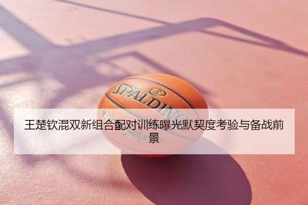 王楚钦混双新组合配对训练曝光默契度考验与备战前景