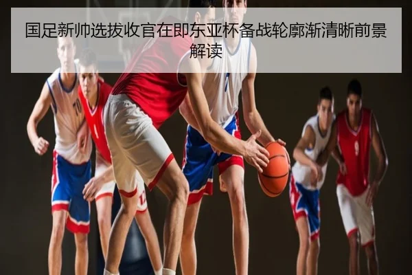 国足新帅选拔收官在即东亚杯备战轮廓渐清晰前景解读