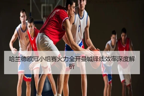 哈兰德欧冠小组赛火力全开曼城锋线效率深度解析