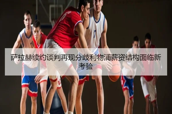 萨拉赫续约谈判再现分歧利物浦薪资结构面临新考验