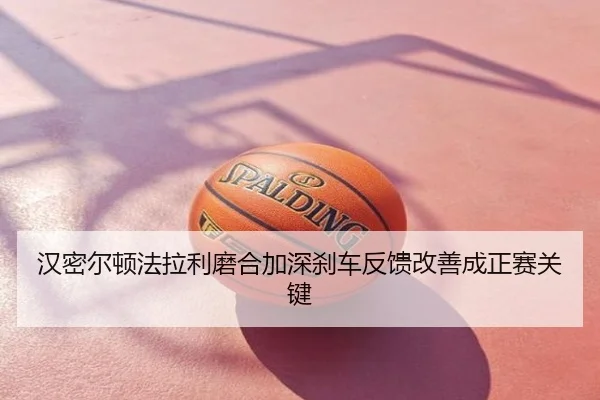 汉密尔顿法拉利磨合加深刹车反馈改善成正赛关键