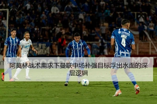 阿莫林战术需求下曼联中场补强目标浮出水面的深层逻辑